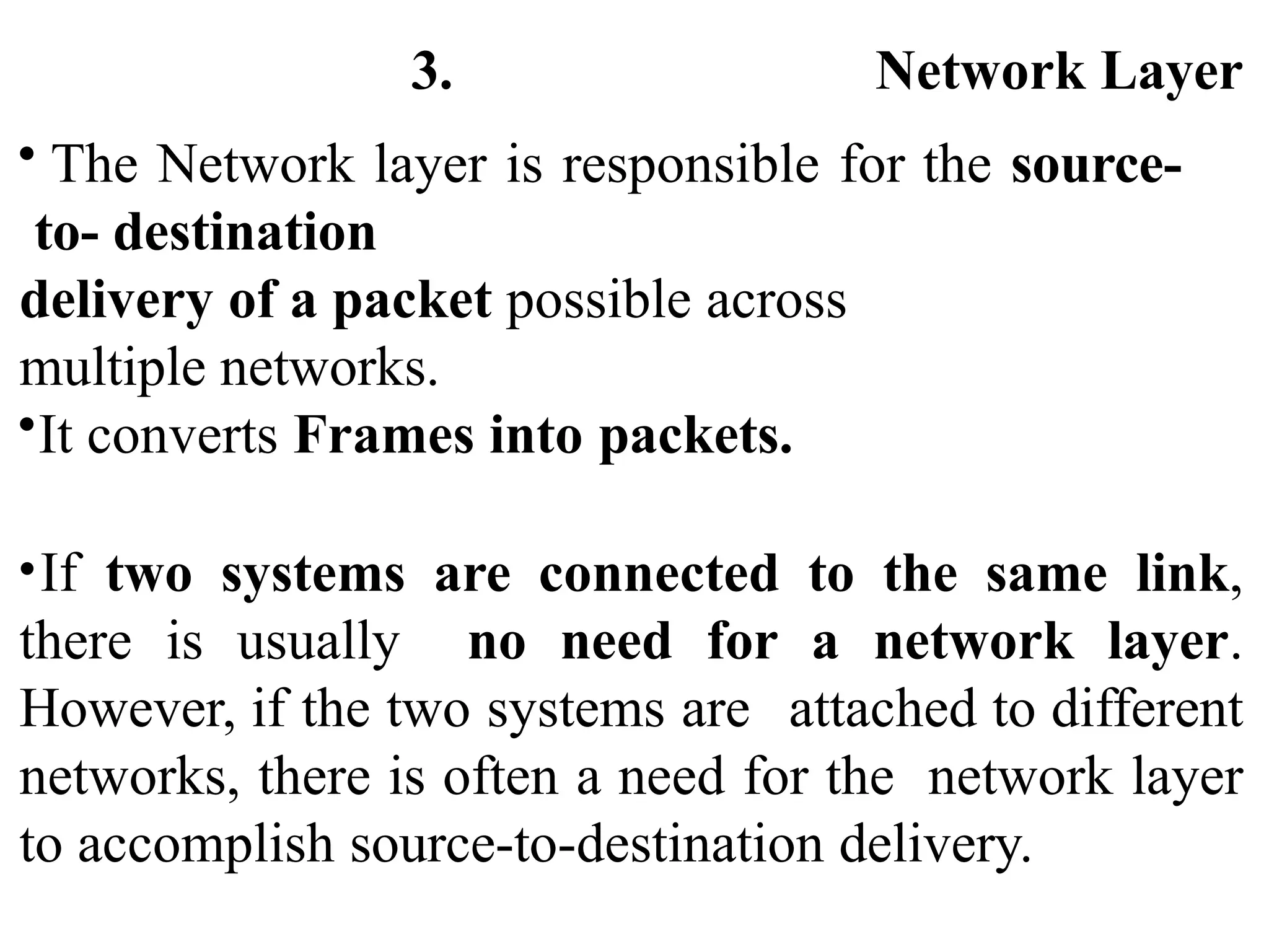 3. Network Layer
• The Network layer is responsible for the source-
to- destination
delivery of a packet possible across
multiple networks.
•It converts Frames into packets.
•If two systems are connected to the same link,
there is usually no need for a network layer.
However, if the two systems are attached to different
networks, there is often a need for the network layer
to accomplish source-to-destination delivery.
 