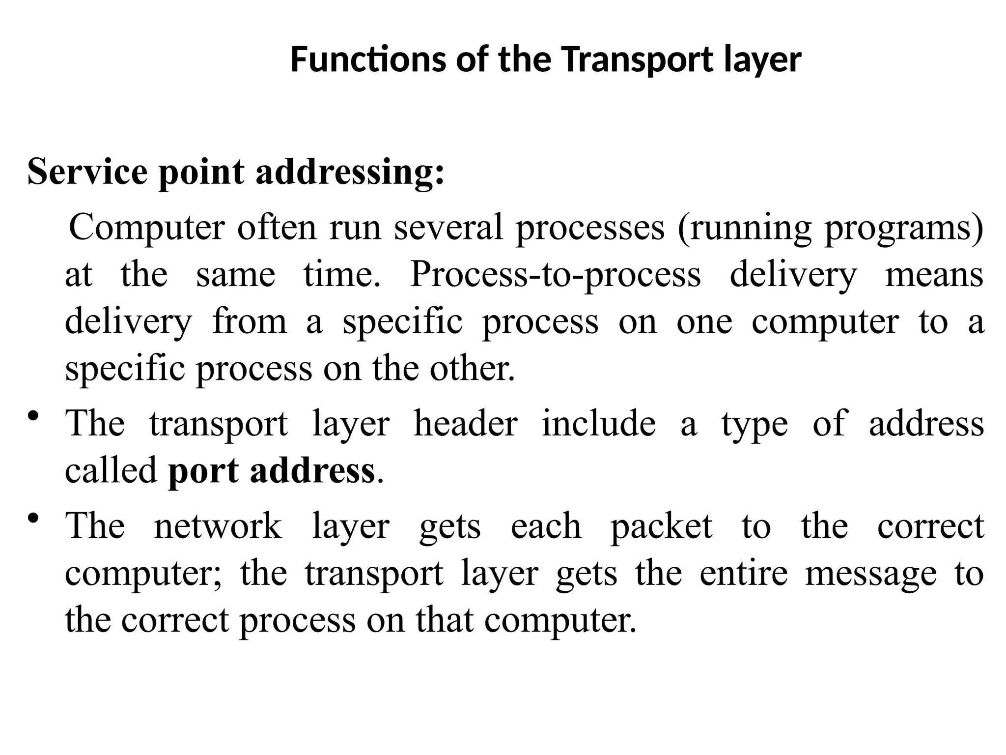 Functions of the Transport layer
Service point addressing:
Computer often run several processes (running programs)
at the same time. Process-to-process delivery means
delivery from a specific process on one computer to a
specific process on the other.
• The transport layer header include a type of address
called port address.
• The network layer gets each packet to the correct
computer; the transport layer gets the entire message to
the correct process on that computer.
 