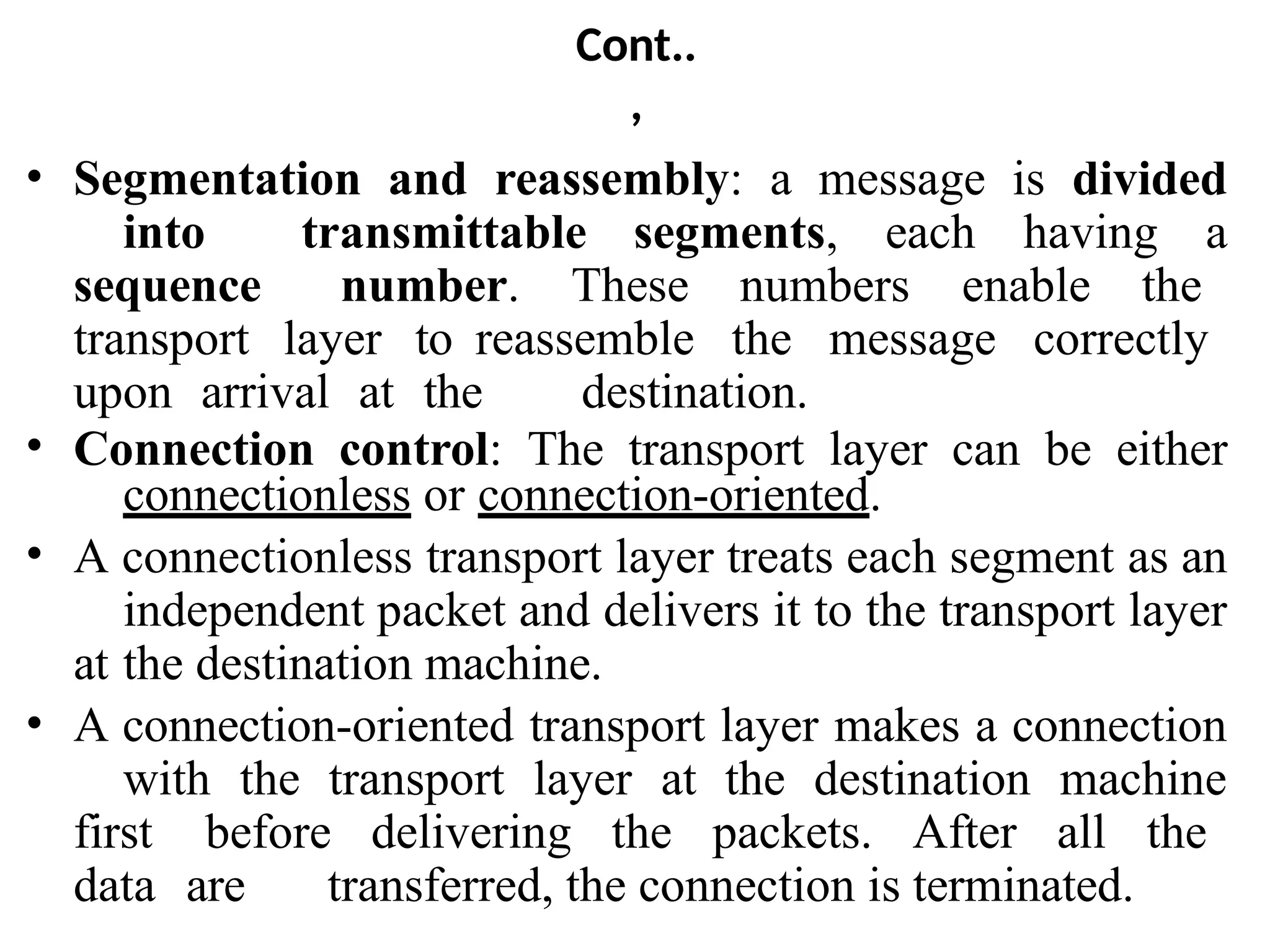 Cont..
,
• Segmentation and reassembly: a message is divided
into transmittable segments, each having a
sequence number. These numbers enable the
transport layer to reassemble the message correctly
upon arrival at the destination.
• Connection control: The transport layer can be either
connectionless or connection-oriented.
• A connectionless transport layer treats each segment as an
independent packet and delivers it to the transport layer
at the destination machine.
• A connection-oriented transport layer makes a connection
with the transport layer at the destination machine
first before delivering the packets. After all the
data are transferred, the connection is terminated.
 