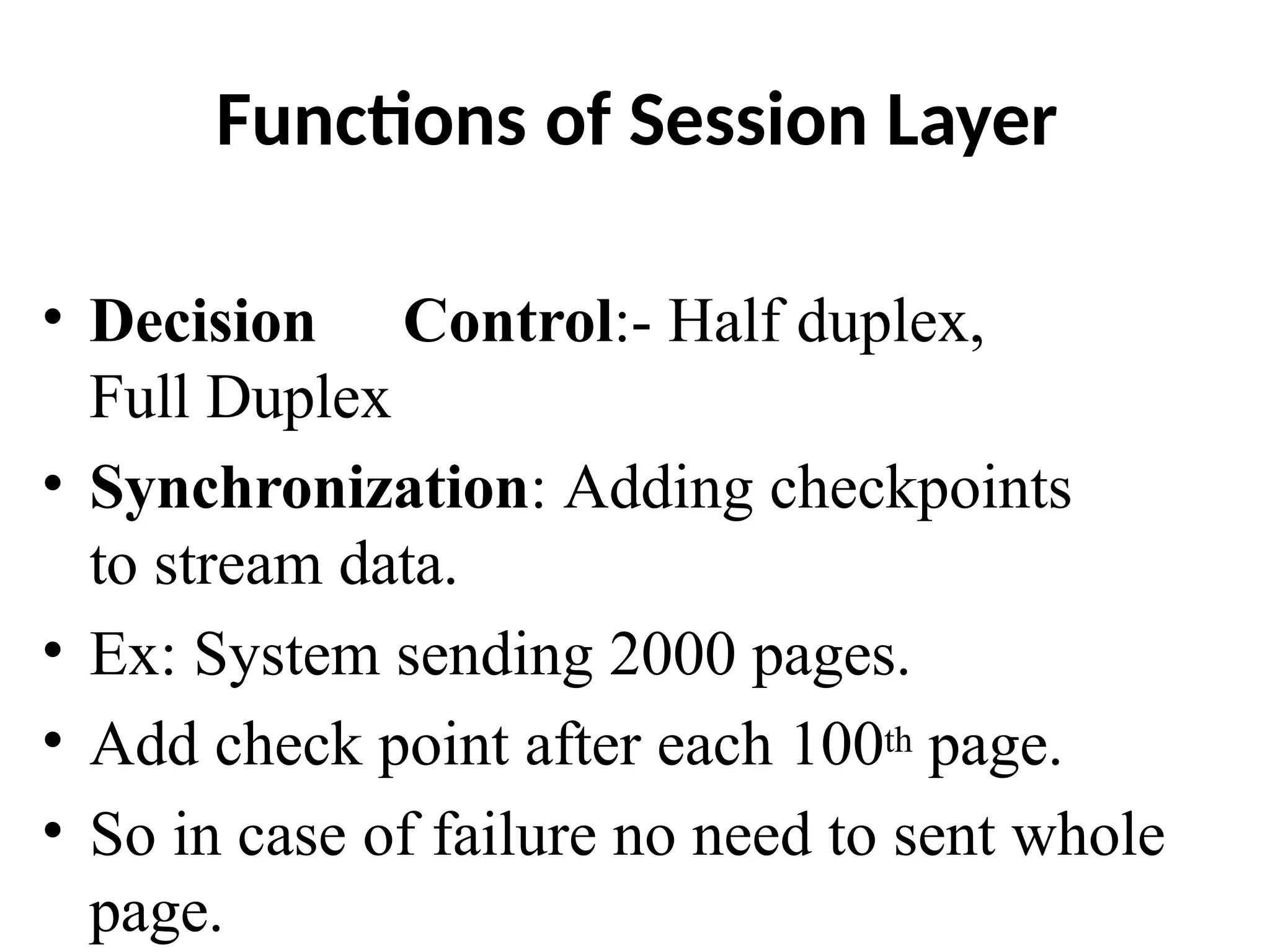 Functions of Session Layer
• Decision Control:- Half duplex,
Full Duplex
• Synchronization: Adding checkpoints
to stream data.
• Ex: System sending 2000 pages.
• Add check point after each 100th page.
• So in case of failure no need to sent whole
page.
 