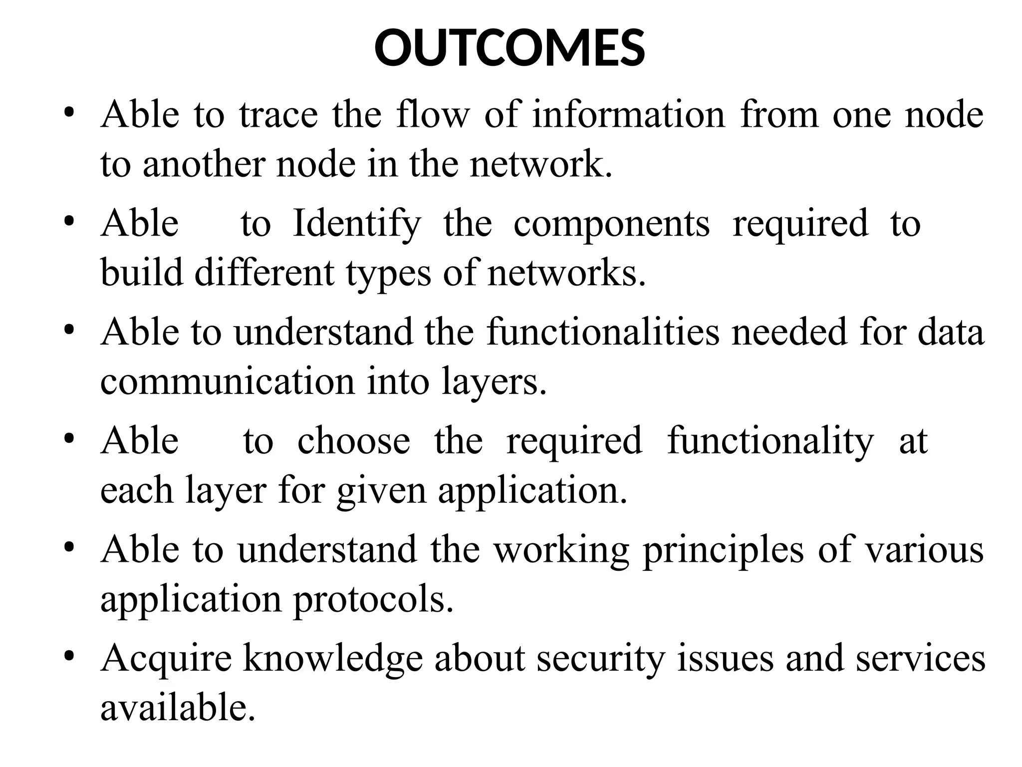 OUTCOMES
• Able to trace the flow of information from one node
to another node in the network.
• Able to Identify the components required to
build different types of networks.
• Able to understand the functionalities needed for data
communication into layers.
• Able to choose the required functionality at
each layer for given application.
• Able to understand the working principles of various
application protocols.
• Acquire knowledge about security issues and services
available.
 