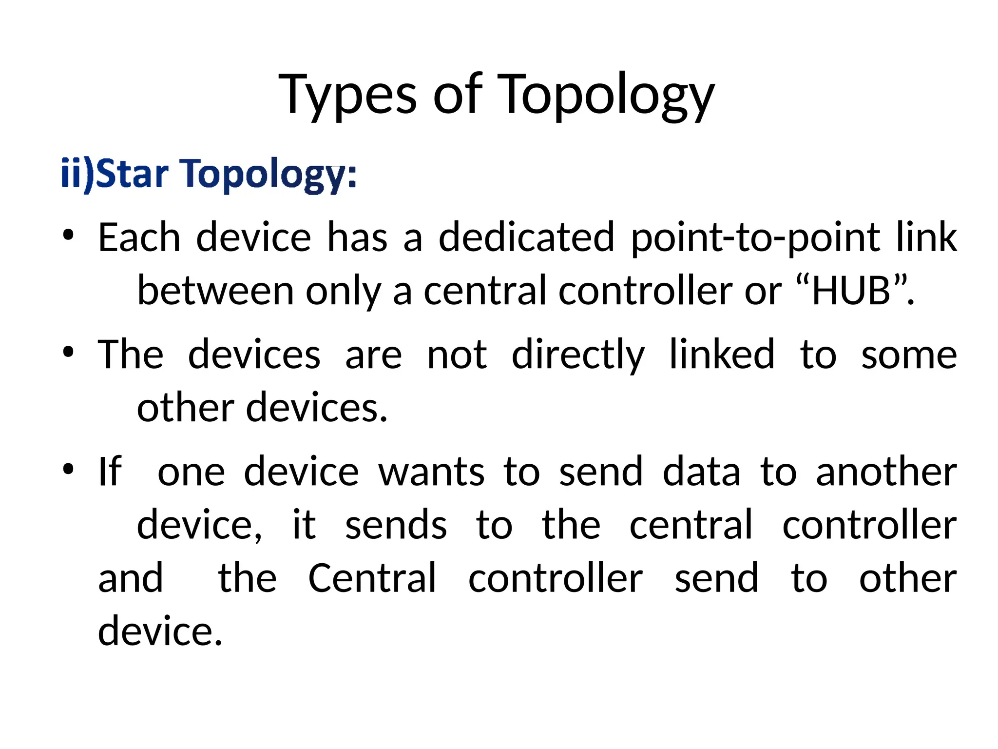 Types of Topology
• Each device has a dedicated point-to-point link
between only a central controller or “HUB”.
• The devices are not directly linked to some
other devices.
• If one device wants to send data to another
device, it sends to the central controller
and the Central controller send to other
device.
 