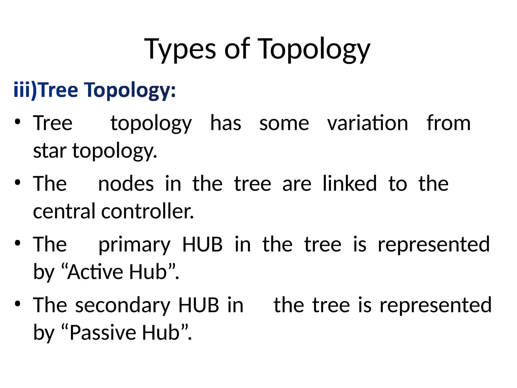 Types of Topology
• Tree topology has some variation from
star topology.
• The nodes in the tree are linked to the
central controller.
• The primary HUB in the tree is represented
by “Active Hub”.
• The secondary HUB in the tree is represented
by “Passive Hub”.
 