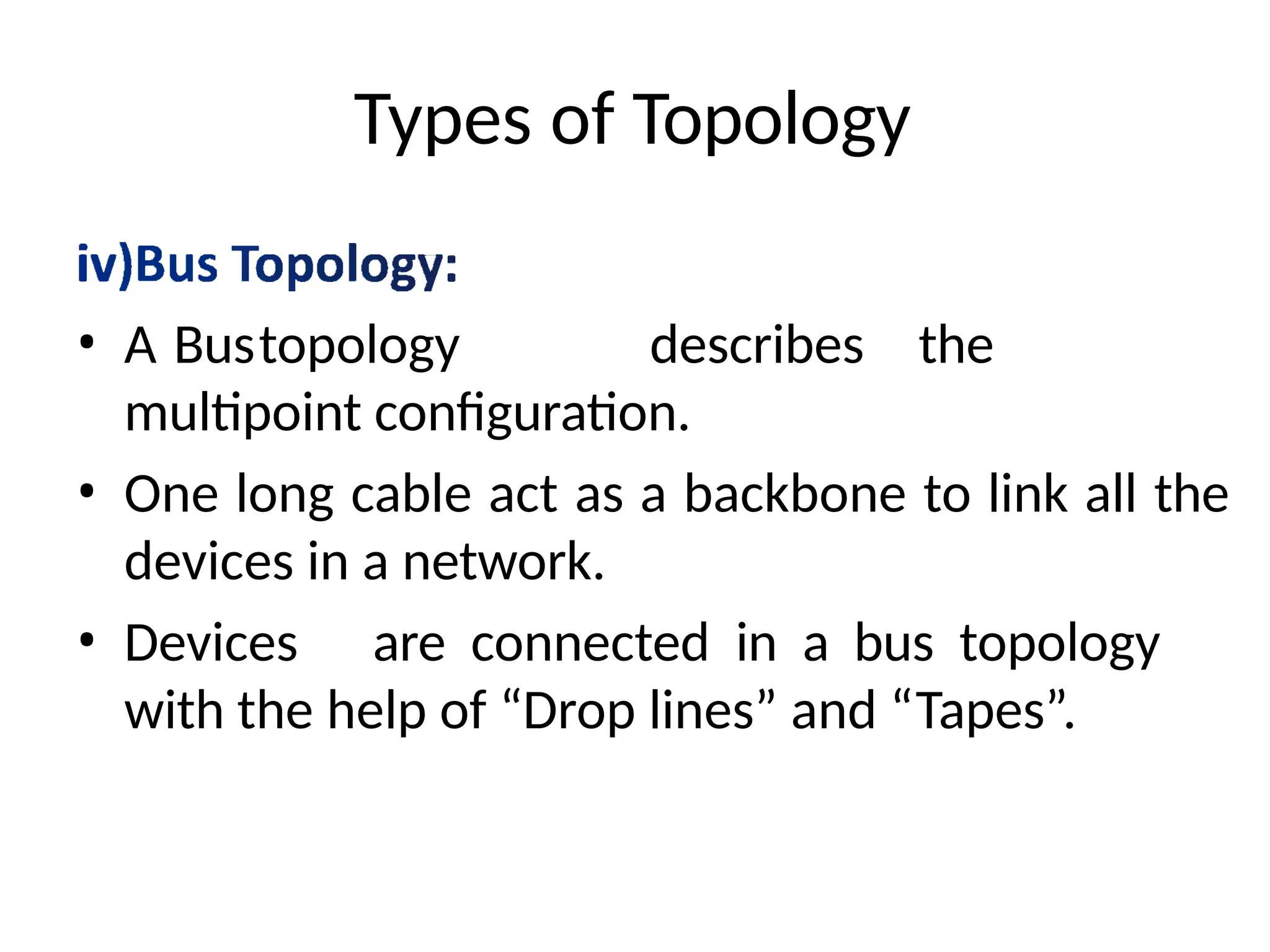 Types of Topology
• A Bustopology describes the
multipoint configuration.
• One long cable act as a backbone to link all the
devices in a network.
• Devices are connected in a bus topology
with the help of “Drop lines” and “Tapes”.
 