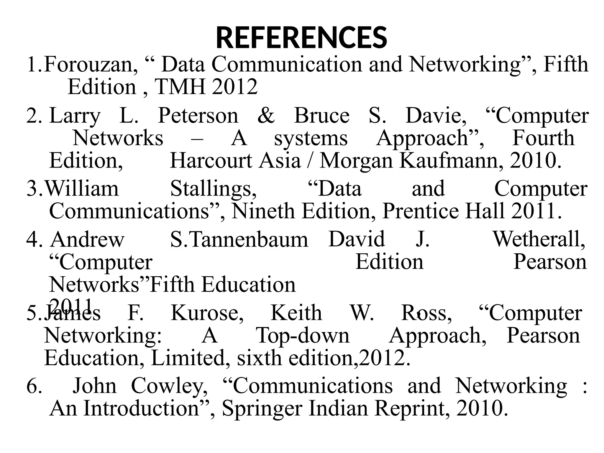 REFERENCES
1.Forouzan, “ Data Communication and Networking”, Fifth
Edition , TMH 2012
2. Larry L. Peterson & Bruce S. Davie, “Computer
Networks – A systems Approach”, Fourth
Edition, Harcourt Asia / Morgan Kaufmann, 2010.
3.William Stallings, “Data and Computer
Communications”, Nineth Edition, Prentice Hall 2011.
David J.
Edition
,
Wetherall,
Pearson
4. Andrew S.Tannenbaum
“Computer
Networks”Fifth Education
2011
5.James F. Kurose, Keith W. Ross, “Computer
Networking: A Top-down Approach, Pearson
Education, Limited, sixth edition,2012.
6. John Cowley, “Communications and Networking :
An Introduction”, Springer Indian Reprint, 2010.
 