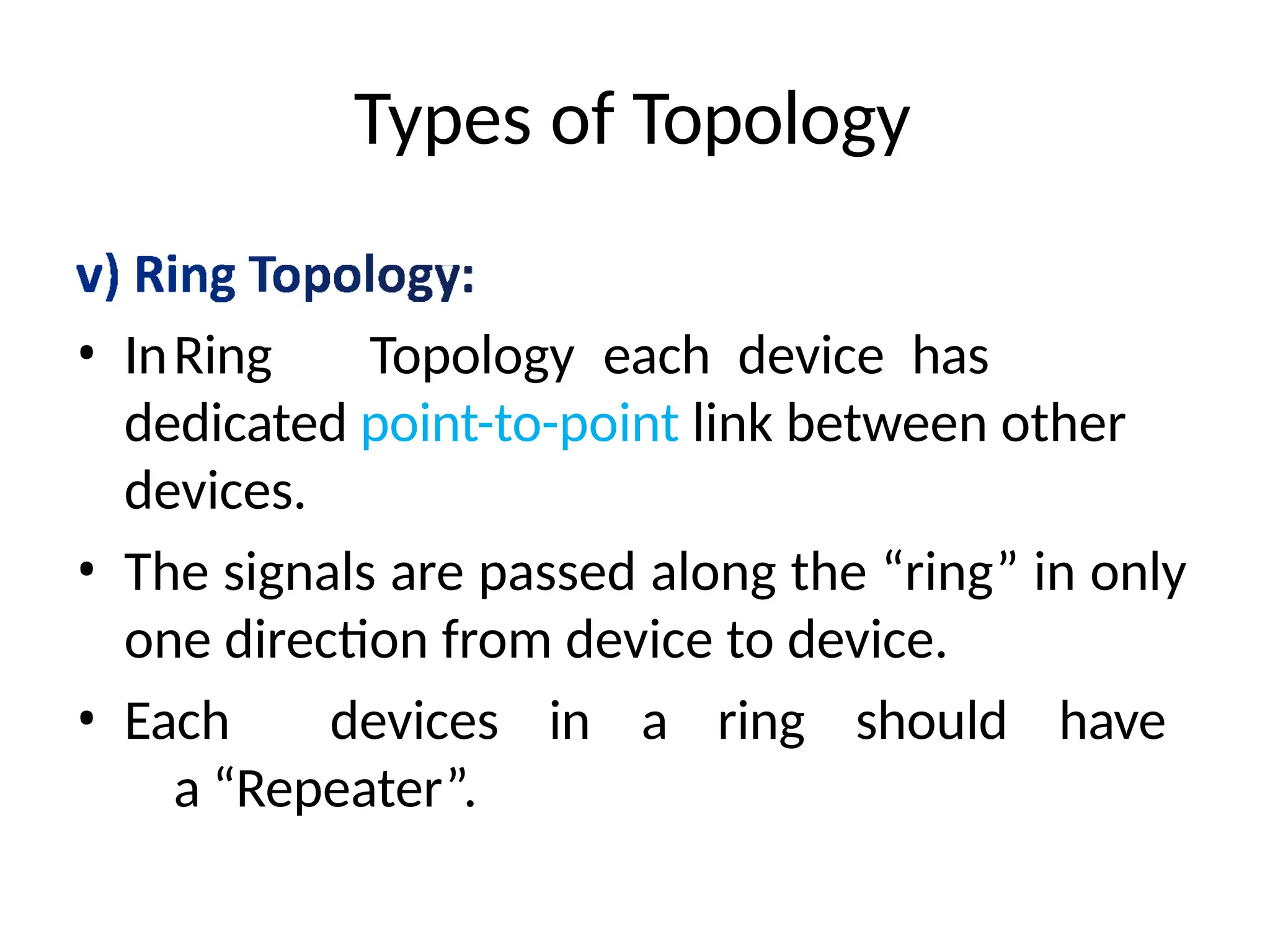 Types of Topology
• InRing Topology each device has
dedicated point-to-point link between other
devices.
• The signals are passed along the “ring” in only
one direction from device to device.
• Each devices in a ring should have
a “Repeater”.
 
