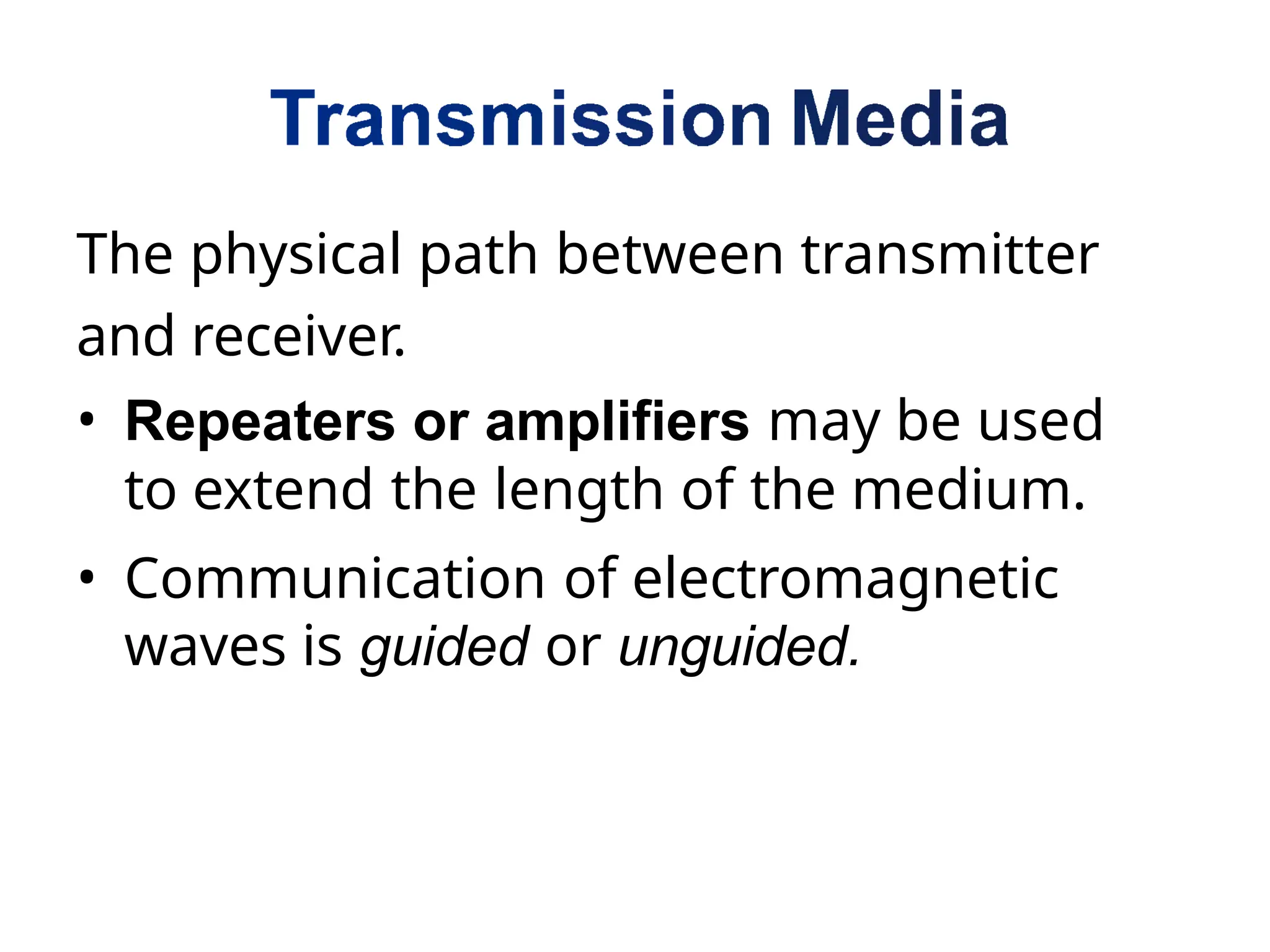 The physical path between transmitter
and receiver.
• Repeaters or amplifiers may be used
to extend the length of the medium.
• Communication of electromagnetic
waves is guided or unguided.
 