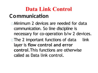 Data Link Control
Communication
Minimum 2 devices are needed for data
communication. So line discipline is
necessary for co-operation b/w 2 devices.
The 2 important functions of data link
layer is flow control and error
control.This functions are otherwise
called as Data link control.
 
