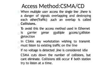 Access Method:CSMA/CD
When multiple user access the single line ,there is
a danger of signals overlapping and destroying
each other(Traffic) .such an overlap is called
Collisions.
T
o avoid this the access method used in Ethernet
is carrier sense multiple access/collision
detection
In CSMA any workstation wishing to transmit
must listen to existing traffic on the line
If no voltage is detected ,line is considered idle
CSMA cuts down the number of collisions, but
cant eliminate. Collisions still occur if both station
try to listen at a time.
 