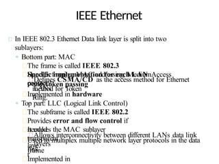 IEEE Ethernet
In IEEE 802.3 Ethernet Data link layer is split into two
sublayers:
◦ Bottom part: MAC
The frame is called IEEE 802.3
Handles framing, MAC addressing, MediumAccess
control
Specific implementation for each LAN
protocol
Defines CSMA/CD as the access method for Ethernet
LANs
and Token passing
method for Token
Ring.
Implemented in hardware
◦ Top part: LLC (Logical Link Control)
The subframe is called IEEE 802.2
Provides error and flow control if
needed
It makes the MAC sublayer
transparent
Allows interconnectivity between different LANs data link
layers
Used to multiplex multiple network layer protocols in the data
link
laye
r
frame
Implemented in
 