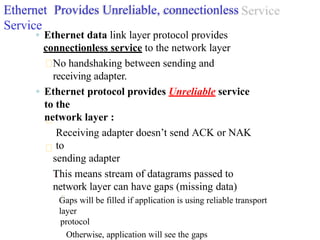 Ethernet Provides Unreliable, connectionless
Service
◦ Ethernet data link layer protocol provides
connectionless service to the network layer
No handshaking between sending and
receiving adapter.
◦ Ethernet protocol provides Unreliable service
to the
network layer :
Receiving adapter doesn’t send ACK or NAK
to
sending adapter
This means stream of datagrams passed to
network layer can have gaps (missing data)
Gaps will be filled if application is using reliable transport
layer
protocol
Otherwise, application will see the gaps
 