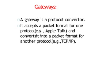Gateways:
A gateway is a protocol convertor.
It accepts a packet format for one
protocol(e.g., Apple Talk) and
convertsit into a packet format for
another protocol(e.g.,TCP/IP).
 
