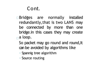 Cont.
,
Bridges are normally installed
redundantly,that is two LANS may
be connected by more than one
bridge.in this cases they may create
a loop.
So packet may go round and round,It
can be avoided by algorithms like
◦ Spannig tree algorithm
◦ Source routing
 