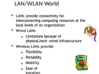 LAN/WLAN World
 LANs provide connectivity for
interconnecting computing resources at the
local levels of an organization
 Wired LANs
Limitations because of
physical,hard- wired infrastructure
 Wireless LANs provide
Flexibility
Portability
Mobility
Ease of
 