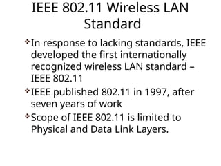 IEEE 802.11 Wireless LAN
Standard
In response to lacking standards, IEEE
developed the first internationally
recognized wireless LAN standard –
IEEE 802.11
IEEE published 802.11 in 1997, after
seven years of work
Scope of IEEE 802.11 is limited to
Physical and Data Link Layers.
 