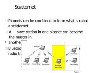 Scatternet
Piconets can be combined to form what is called
a scatternet.
A slave station in one piconet can become
the master in
• another piconet.
Bluetooth devices has a built-in short-range
radio transmitter.
 