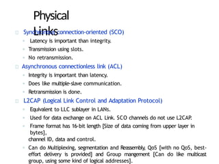 Physical
Links
Synchronous connection-oriented (SCO)
◦ Latency is important than integrity.
◦ Transmission using slots.
◦ No retransmission.
Asynchronous connectionless link (ACL)
◦ Integrity is important than latency.
◦ Does like multiple-slave communication.
◦ Retransmission is done.
L2CAP (Logical Link Control and Adaptation Protocol)
◦ Equivalent to LLC sublayer in LANs.
◦ Used for data exchange on ACL Link. SCO channels do not use L2CAP
.
◦ Frame format has 16-bit length [Size of data coming from upper layer in
bytes],
channel ID, data and control.
◦ Can do Multiplexing, segmentation and Reassembly, QoS [with no QoS, best-
effort delivery is provided] and Group mangement [Can do like multicast
group, using some kind of logical addresses].
 