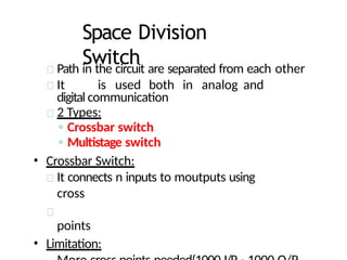 Space Division
Switch
Path in the circuit are separated from each other
It is used both in analog and
digital communication
2 Types:
◦ Crossbar switch
◦ Multistage switch
• Crossbar Switch:
It connects n inputs to moutputs using
cross
points
• Limitation:
 