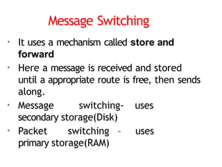 Message Switching
• It uses a mechanism called store and
forward
• Here a message is received and stored
until a appropriate route is free, then sends
along.
• Message switching- uses
secondary storage(Disk)
• Packet switching – uses
primary storage(RAM)
 