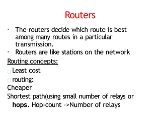 Routers
• The routers decide which route is best
among many routes in a particular
transmission.
• Routers are like stations on the network
Routing concepts:
Least cost
routing:
Cheaper
Shortest path(using small number of relays or
hops. Hop-count ->Number of relays
 