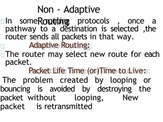 Non - Adaptive
Routing
In some routing protocols , once a
pathway to a destination is selected ,the
router sends all packets in that way.
Adaptive Routing:
The router may select new route for each
packet.
Packet Life Time (or)Time to Live:
The problem created by looping or
bouncing is avoided by destroying the
packet without looping, New
packet is retransmitted
 