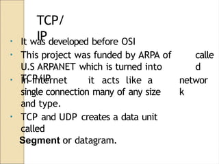 TCP/
IP
calle
d
• It was developed before OSI
• This project was funded by ARPA of
U.S ARPANET which is turned into
TCP/IP networ
k
• In internet it acts like a
single connection many of any size
and type.
• TCP and UDP creates a data unit
called
Segment or datagram.
 