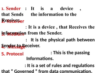 : It is a device ,
that Sends the information to the
Receiver.
: It is a device , that Receives the
information from the Sender.
: It is the physical path between
Sender to Receiver.
: This is the passing
Informations.
: It is a set of rules and regulations
that “ Governed “ from data communication.
 