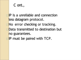 C ont.,
IP Is a unreliable and connection
less datagram protocol.
No error checking or tracking.
Data transmitted to destination but
no guarantees.
IP must be paired with TCP.
 