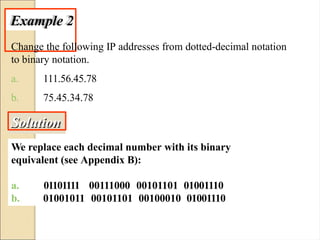 Example 2
Change the following IP addresses from dotted-decimal notation
to binary notation.
a.
b.
111.56.45.78
75.45.34.78
Solution
We replace each decimal number with its binary
equivalent (see Appendix B):
a. 01101111
b.
00111000 00101101 01001110
01001011 00101101 00100010 01001110
 