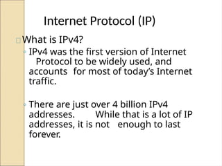 Internet Protocol (IP)
What is IPv4?
◦ IPv4 was the first version of Internet
Protocol to be widely used, and
accounts for most of today’s Internet
traffic.
◦ There are just over 4 billion IPv4
addresses. While that is a lot of IP
addresses, it is not enough to last
forever.
 
