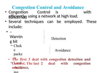 Congestion Control and Avoidance
• Congestion Control is
concerned
with
efficiently using a network at high load.
techniques can be employed. These
• Several
include:
• –
Warnin
g bit
– Chok
e
packe
ts
– Load
shedd
Detection
Avoidance
 