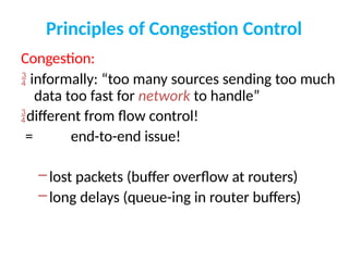 Principles of Congestion Control
Congestion:
 informally: “too many sources sending too much
data too fast for network to handle”
different from flow control!
= end-to-end issue!
–lost packets (buffer overflow at routers)
–long delays (queue-ing in router buffers)
 