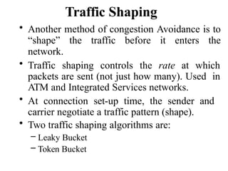 Traffic Shaping
• Another method of congestion Avoidance is to
“shape” the traffic before it enters the
network.
• Traffic shaping controls the rate at which
packets are sent (not just how many). Used in
ATM and Integrated Services networks.
• At connection set-up time, the sender and
carrier negotiate a traffic pattern (shape).
• Two traffic shaping algorithms are:
– Leaky Bucket
– Token Bucket
 