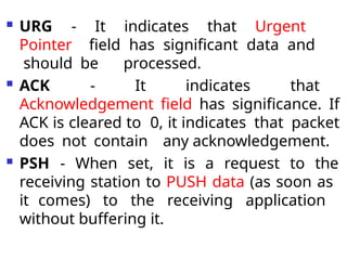  URG - It indicates that Urgent
Pointer field has significant data and
should be processed.
 ACK - It indicates that
Acknowledgement field has significance. If
ACK is cleared to 0, it indicates that packet
does not contain any acknowledgement.
 PSH - When set, it is a request to the
receiving station to PUSH data (as soon as
it comes) to the receiving application
without buffering it.
 