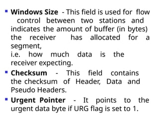  Windows Size - This field is used for flow
control between two stations and
indicates the amount of buffer (in bytes)
the receiver has allocated for a
segment,
i.e. how much data is the
receiver expecting.
 Checksum - This field contains
the checksum of Header, Data and
Pseudo Headers.
 Urgent Pointer - It points to the
urgent data byte if URG flag is set to 1.
 