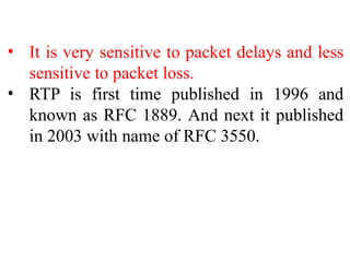• It is very sensitive to packet delays and less
sensitive to packet loss.
• RTP is first time published in 1996 and
known as RFC 1889. And next it published
in 2003 with name of RFC 3550.
 