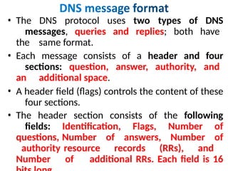 • The DNS protocol uses two types of DNS
messages, queries and replies; both have
the same format.
• Each message consists of a header and four
sections: question, answer, authority, and
an additional space.
• A header field (flags) controls the content of these
four sections.
• The header section consists of the following
fields: Identification, Flags, Number of
questions, Number of answers, Number of
authority resource records (RRs), and
Number of additional RRs. Each field is 16
 