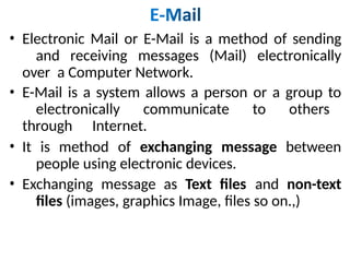 • Electronic Mail or E-Mail is a method of sending
and receiving messages (Mail) electronically
over a Computer Network.
• E-Mail is a system allows a person or a group to
electronically communicate to others
through Internet.
• It is method of exchanging message between
people using electronic devices.
• Exchanging message as Text files and non-text
files (images, graphics Image, files so on.,)
 