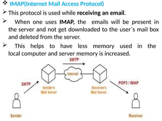  IMAP(Internet Mail Access Protocol)
 This protocol is used while receiving an email.
 When one uses IMAP, the emails will be present in
the server and not get downloaded to the user`s mail box
and deleted from the server.
 This helps to have less memory used in the
local computer and server memory is increased.
 
