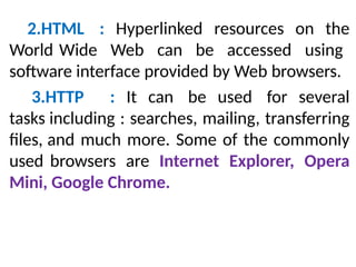 2.HTML : Hyperlinked resources on the
World Wide Web can be accessed using
software interface provided by Web browsers.
3.HTTP : It can be used for several
tasks including : searches, mailing, transferring
files, and much more. Some of the commonly
used browsers are Internet Explorer, Opera
Mini, Google Chrome.
 