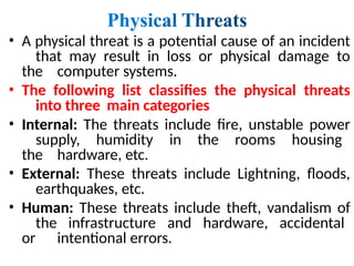 • A physical threat is a potential cause of an incident
that may result in loss or physical damage to
the computer systems.
• The following list classifies the physical threats
into three main categories
• Internal: The threats include fire, unstable power
supply, humidity in the rooms housing
the hardware, etc.
• External: These threats include Lightning, floods,
earthquakes, etc.
• Human: These threats include theft, vandalism of
the infrastructure and hardware, accidental
or intentional errors.
 