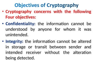 • Cryptography concerns with the following
Four objectives:
the information cannot be
understood by anyone for whom it was
unintended.
the information cannot be altered
in storage or transit between sender and
intended receiver without the alteration
being detected.
 