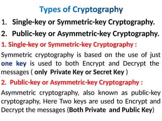 1. Single-key or Symmetric-key Cryptography.
2. Public-key or Asymmetric-key Cryptography.
1. Single-key or Symmetric-key Cryptography :
Symmetric cryptography is based on the use of just
is used to both Encrypt and Decrypt the
messages ( only Private Key or Secret Key )
2. Public-key or Asymmetric-key Cryptography :
Asymmetric cryptography, also known as public-key
cryptography, Here Two keys are used to Encrypt and
Decrypt the messages (Both Private and Public Key)
 