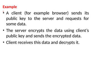 Example
:
• A client (for example browser) sends its
public key to the server and requests for
some data.
• The server encrypts the data using client’s
public key and sends the encrypted data.
• Client receives this data and decrypts it.
 