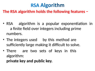 The RSA algorithm holds the following features −
• RSA algorithm is a popular exponentiation in
a finite field over integers including prime
numbers.
• The integers used by this method are
sufficiently large making it difficult to solve.
• There are two sets of keys in this
algorithm:
private key and public key.
 