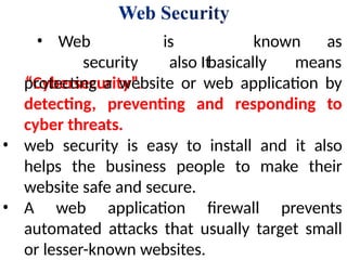 known as
• Web
security
“Cybersecurity”.
is
also It
basically means
protecting a website or web application by
detecting, preventing and responding to
cyber threats.
• web security is easy to install and it also
helps the business people to make their
website safe and secure.
• A web application firewall prevents
automated attacks that usually target small
or lesser-known websites.
 