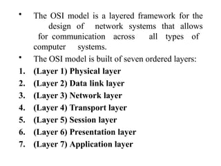 • The OSI model is a layered framework for the
design of network systems that allows
for communication across all types of
computer systems.
• The OSI model is built of seven ordered layers:
1. (Layer 1) Physical layer
2. (Layer 2) Data link layer
3. (Layer 3) Network layer
4. (Layer 4) Transport layer
5. (Layer 5) Session layer
6. (Layer 6) Presentation layer
7. (Layer 7) Application layer
 