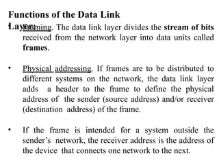 Functions of the Data Link
Layer:
• Framing. The data link layer divides the stream of bits
received from the network layer into data units called
frames.
• Physical addressing. If frames are to be distributed to
different systems on the network, the data link layer
adds a header to the frame to define the physical
address of the sender (source address) and/or receiver
(destination address) of the frame.
• If the frame is intended for a system outside the
sender’s network, the receiver address is the address of
the device that connects one network to the next.
 