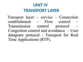 UNIT IV
TRANSPORT LAYER
Transport layer – service – Connection
establishment – Flow control –
Transmission control protocol –
Congestion control and avoidance – User
datagram protocol - Transport for Real
Time Applications (RTP).
 