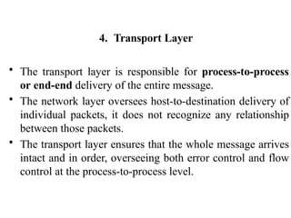 4. Transport Layer
• The transport layer is responsible for process-to-process
or end-end delivery of the entire message.
• The network layer oversees host-to-destination delivery of
individual packets, it does not recognize any relationship
between those packets.
• The transport layer ensures that the whole message arrives
intact and in order, overseeing both error control and flow
control at the process-to-process level.
 